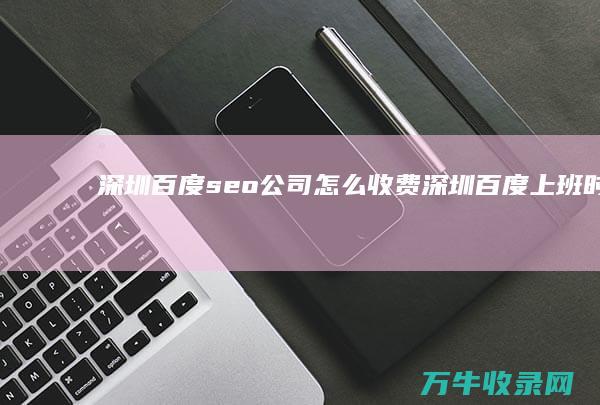 深圳百度seo公司怎么收费 (深圳百度上班时间怎么安排)