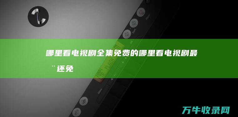 哪里看电视剧全集免费的 (哪里看电视剧最全还免费)